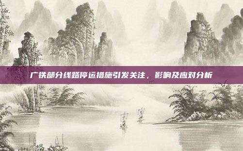 广铁部分线路停运措施引发关注，影响及应对分析