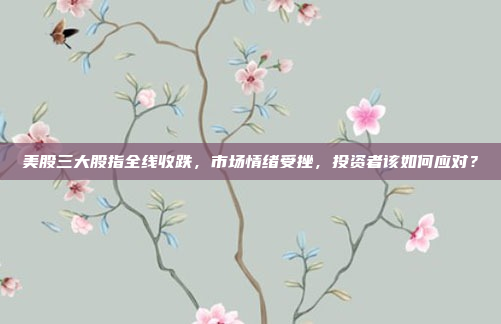 美股三大股指全线收跌，市场情绪受挫，投资者该如何应对？