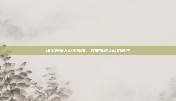 山东迎来大范围降水，农业将踏上新机遇期