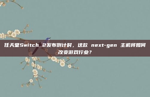 任天堂Switch 2发布倒计时，这款 next-gen 主机将如何改变游戏行业？