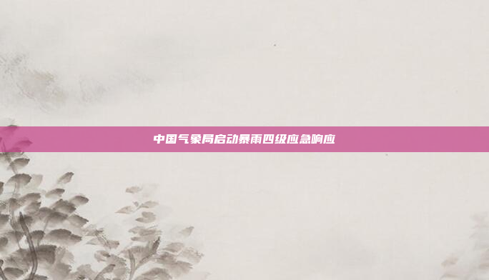 中国气象局启动暴雨四级应急响应