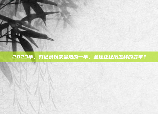 2023年，有记录以来最热的一年，全球正经历怎样的变革？