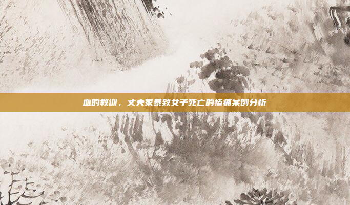 血的教训，丈夫家暴致女子死亡的惨痛案例分析
