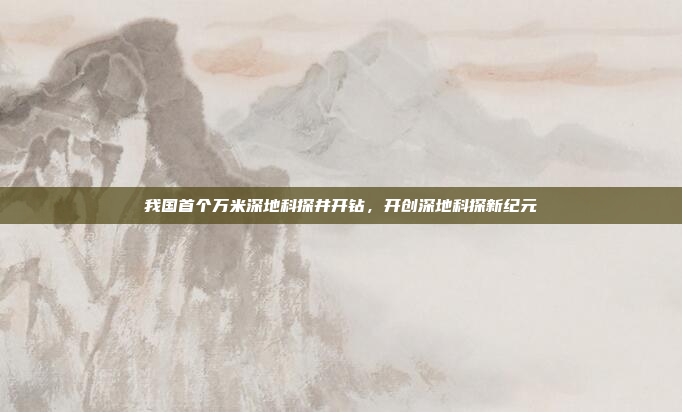 我国首个万米深地科探井开钻，开创深地科探新纪元
