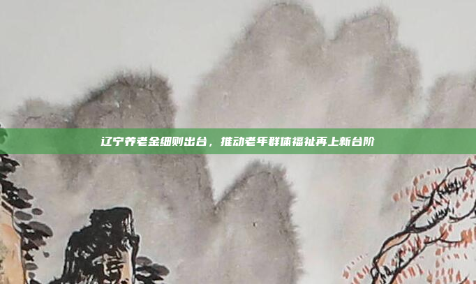 辽宁养老金细则出台，推动老年群体福祉再上新台阶
