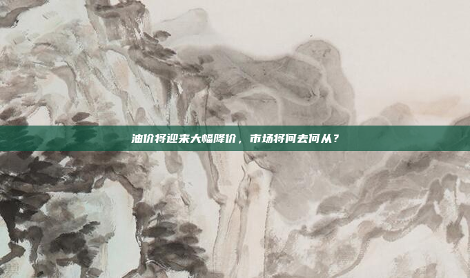 油价将迎来大幅降价，市场将何去何从？