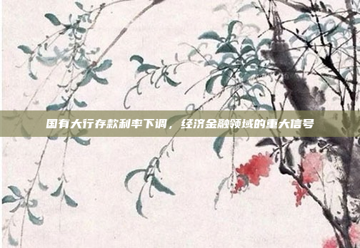 国有大行存款利率下调，经济金融领域的重大信号