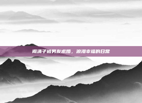 阚清子被男友求婚，浪漫幸福的日常