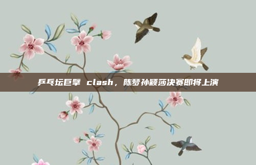 乒乓坛巨擘 clash，陈梦孙颖莎决赛即将上演