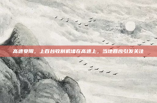 高速受限，上百台收割机堵在高速上，当地回应引发关注