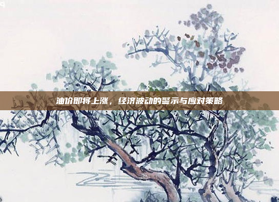 油价即将上涨，经济波动的警示与应对策略