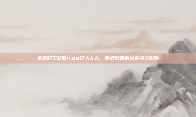 全国职工总数4.02亿人左右，数据背后的社会经济影响