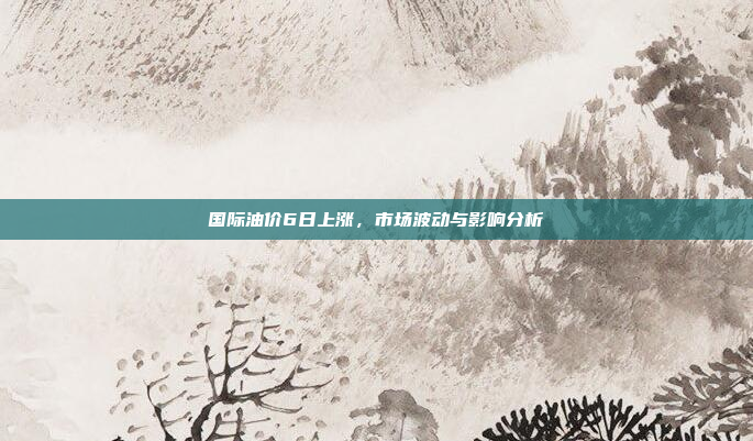 国际油价6日上涨，市场波动与影响分析