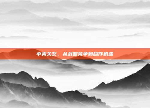 中美关系，从战略竞争到合作机遇