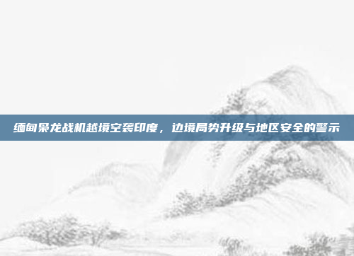 缅甸枭龙战机越境空袭印度，边境局势升级与地区安全的警示