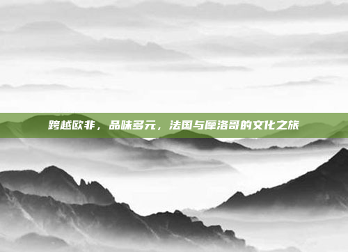 跨越欧非，品味多元，法国与摩洛哥的文化之旅