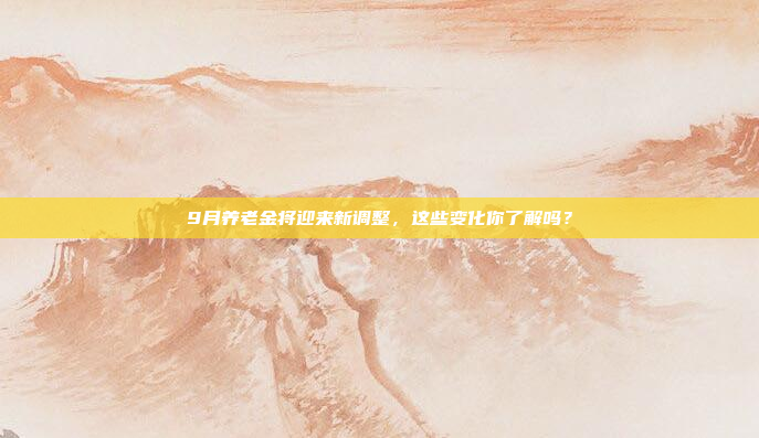 9月养老金将迎来新调整，这些变化你了解吗？