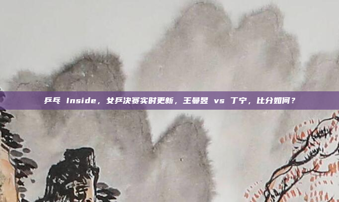 乒乓 Inside，女乒决赛实时更新，王曼昱 vs 丁宁，比分如何？