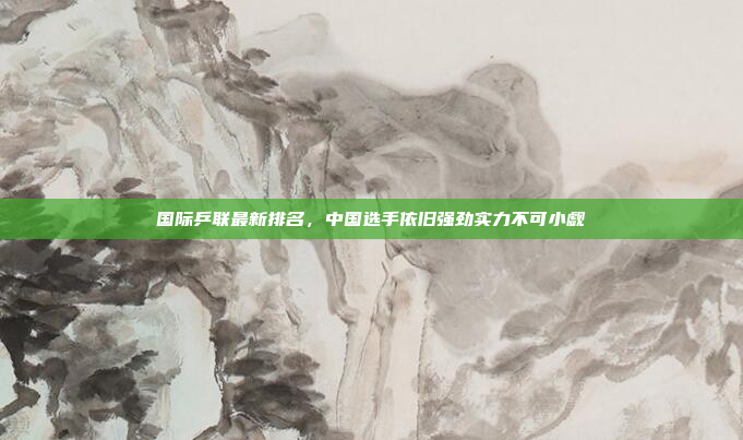 国际乒联最新排名，中国选手依旧强劲实力不可小觑