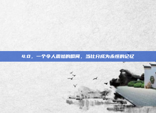 4:0，一个令人震撼的瞬间，当比分成为永恒的记忆