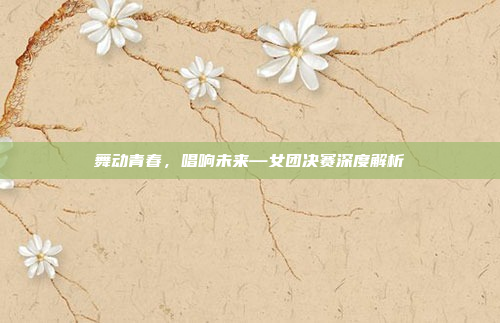 舞动青春,唱响未来—女团决赛深度解析