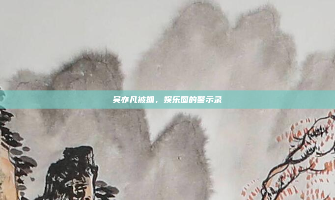 吴亦凡被抓，娱乐圈的警示录