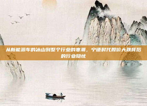 从新能源车的冰山到整个行业的寒潮，宁德时代股价大跌背后的行业隐忧