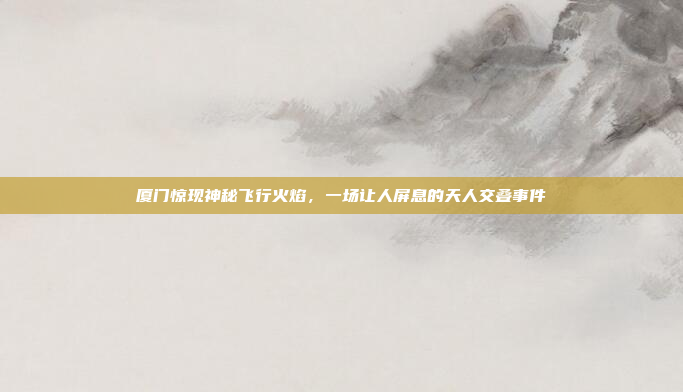 厦门惊现神秘飞行火焰，一场让人屏息的天人交叠事件