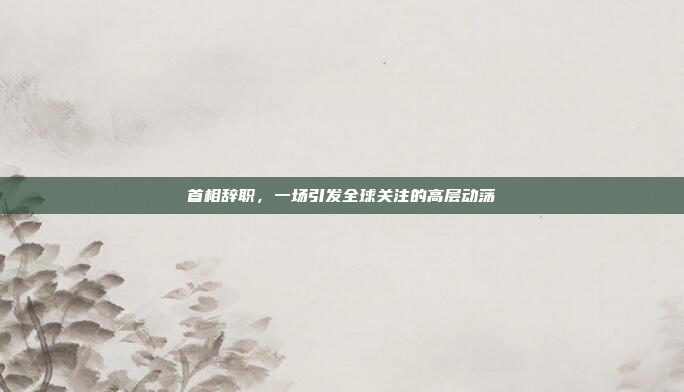 首相辞职，一场引发全球关注的高层动荡