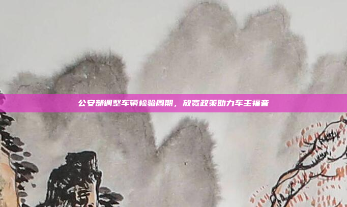 公安部调整车辆检验周期，放宽政策助力车主福音