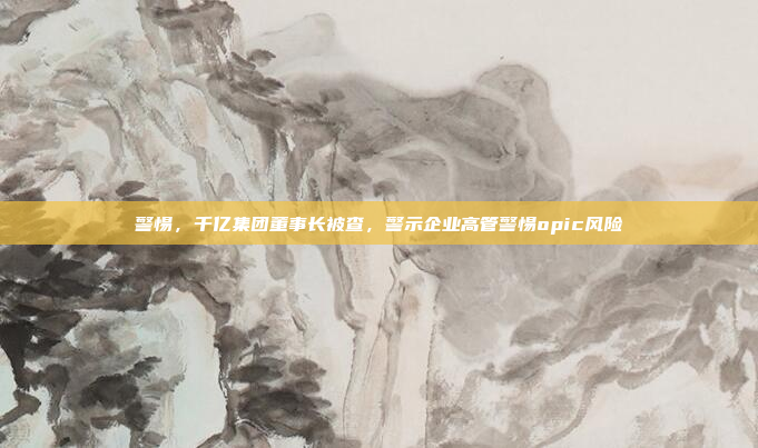 警惕，千亿集团董事长被查，警示企业高管警惕opic风险