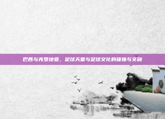 巴西与克罗地亚，足球天堂与足球文化的碰撞与交融