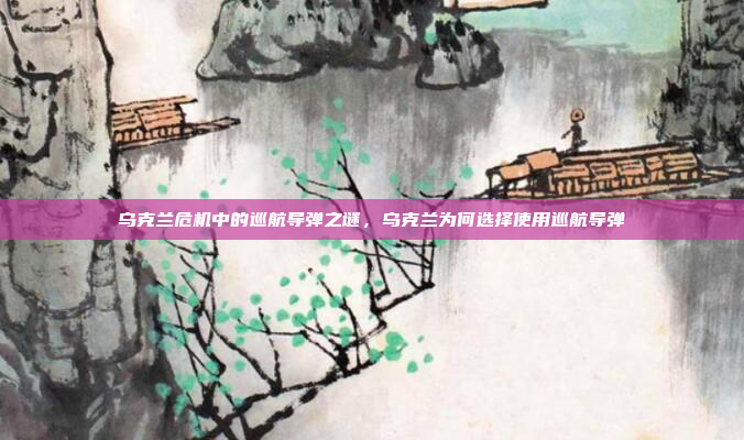 乌克兰危机中的巡航导弹之谜，乌克兰为何选择使用巡航导弹