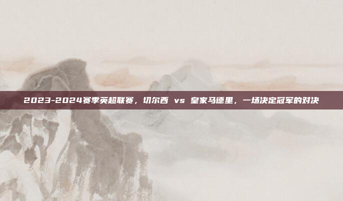 2023-2024赛季英超联赛，切尔西 vs 皇家马德里，一场决定冠军的对决