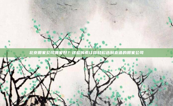 北京搬家公司哪家好？这些因素让你轻松选到靠谱的搬家公司