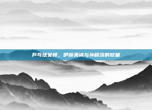 乒乓球女将，伊藤美诚与孙颖莎的较量