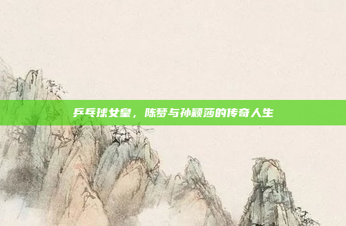 乒乓球女皇，陈梦与孙颖莎的传奇人生