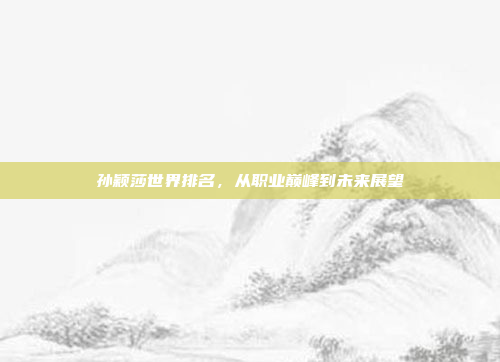 孙颖莎世界排名，从职业巅峰到未来展望