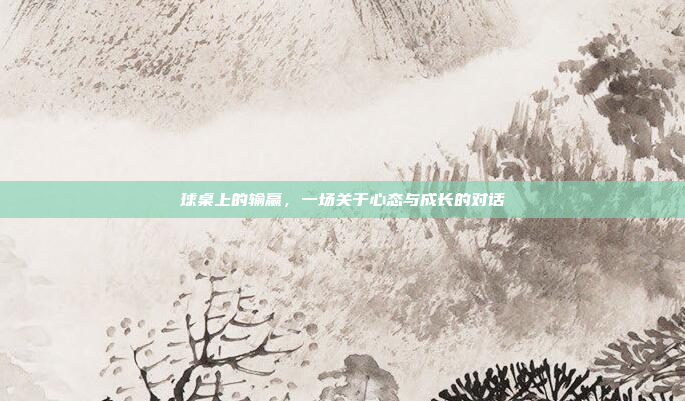 球桌上的输赢,一场关于心态与成长的对话