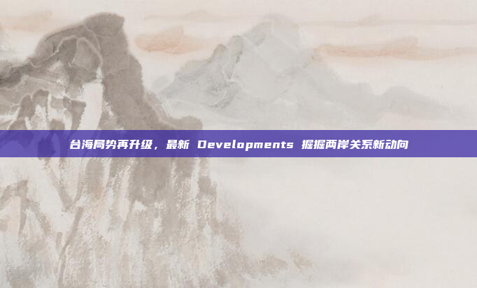 台海局势再升级,最新 Developments 掘掘两岸关系新动向