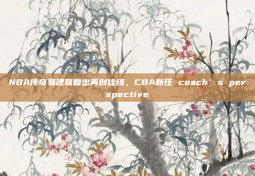 NBA传奇易建联复出再创佳绩，CBA新任 coach’s perspective