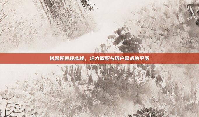铁路迎返程高峰，运力调配与用户需求的平衡