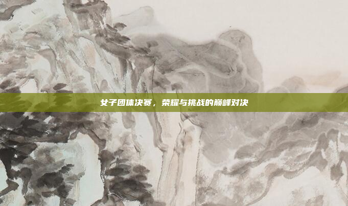 女子团体决赛,荣耀与挑战的巅峰对决