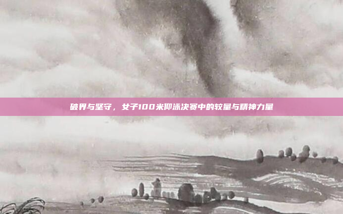 破界与坚守，女子100米仰泳决赛中的较量与精神力量