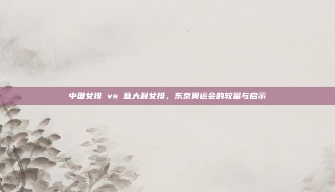 中国女排 vs 意大利女排，东京奥运会的较量与启示