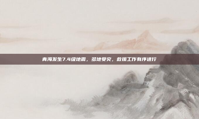 青海发生7.4级地震，多地受灾，救援工作有序进行
