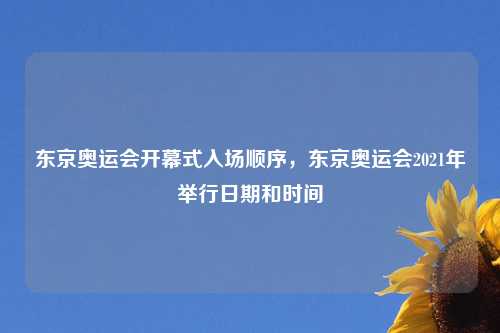 东京奥运会开幕式入场顺序，东京奥运会2021年举行日期和时间