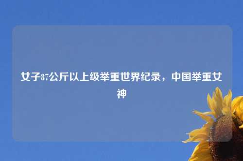 女子87公斤以上级举重世界纪录，中国举重女神