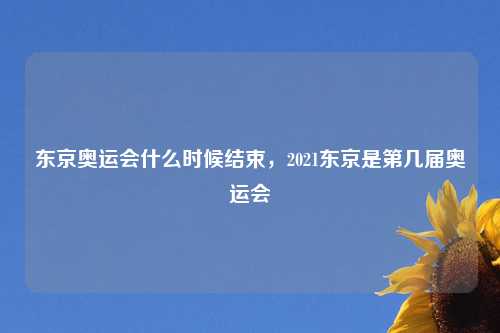 东京奥运会什么时候结束，2021东京是第几届奥运会