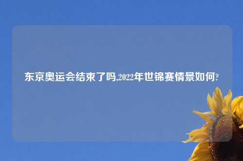 东京奥运会结束了吗,2022年世锦赛情景如何?